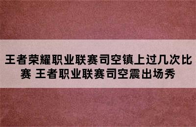 王者荣耀职业联赛司空镇上过几次比赛 王者职业联赛司空震出场秀